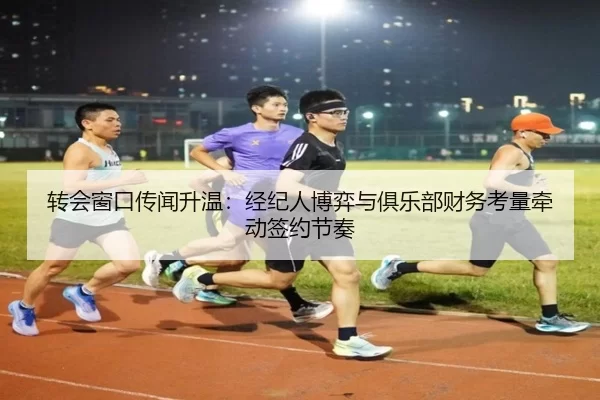 转会窗口传闻升温：经纪人博弈与俱乐部财务考量牵动签约节奏
